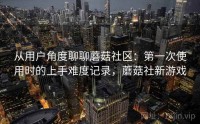 从用户角度聊聊蘑菇社区：第一次使用时的上手难度记录，蘑菇社新游戏