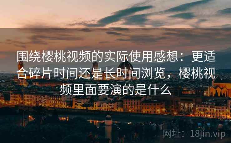 围绕樱桃视频的实际使用感想:更适合碎片时间还是长时间浏览,樱桃视频里面要演的是什么 围绕樱桃视频的实际使用感想:更适合碎片时间还是长时间浏览,樱桃视频里面要演的是什么