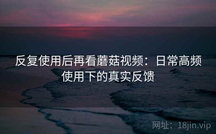 反复使用后再看蘑菇视频:日常高频使用下的真实反馈 反复使用后再看蘑菇视频:日常高频使用下的真实反馈