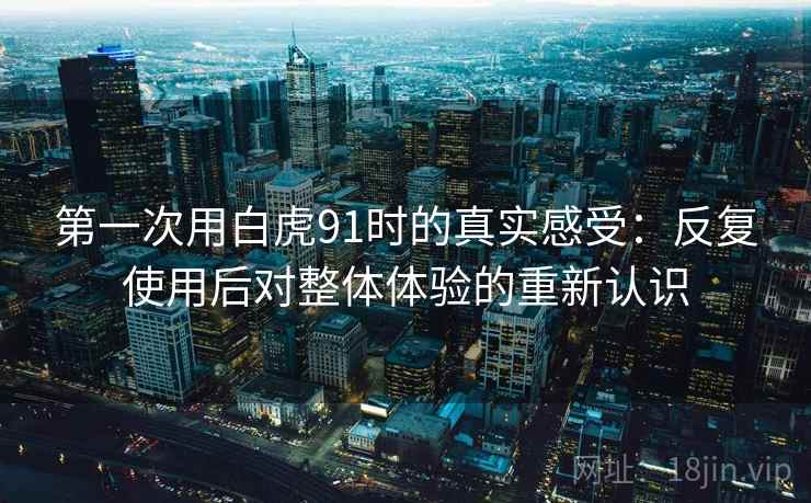 第一次用白虎91时的真实感受:反复使用后对整体体验的重新认识 第一次用白虎91时的真实感受:反复使用后对整体体验的重新认识