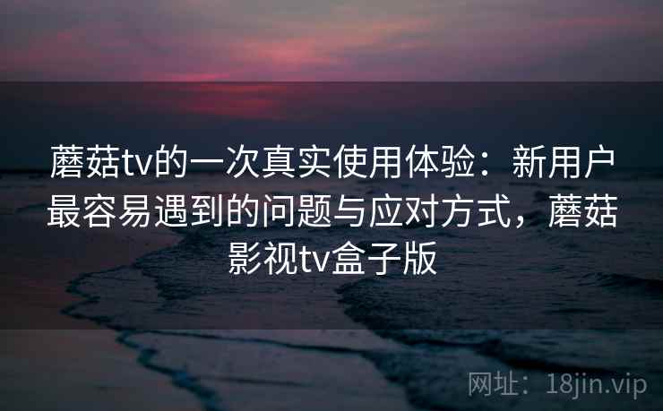 蘑菇tv的一次真实使用体验:新用户最容易遇到的问题与应对方式,蘑菇影视tv盒子版 蘑菇tv的一次真实使用体验:新用户最容易遇到的问题与应对方式,蘑菇影视tv盒子版