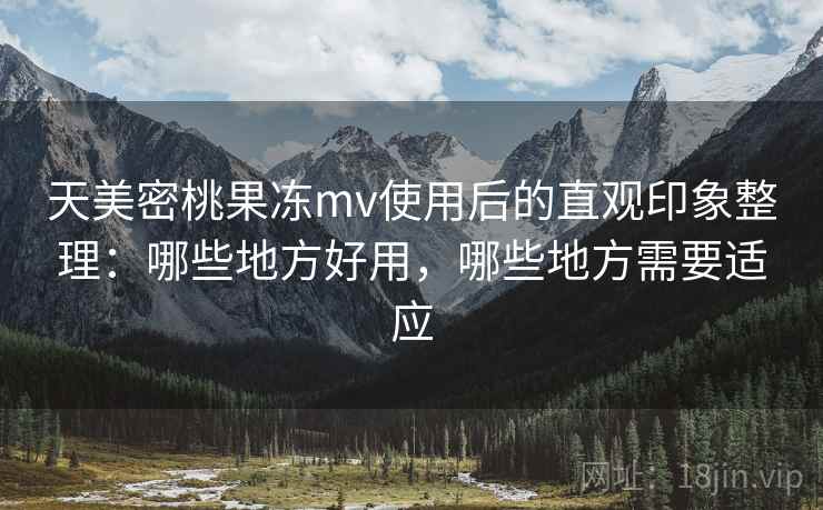 天美密桃果冻mv使用后的直观印象整理：哪些地方好用，哪些地方需要适应