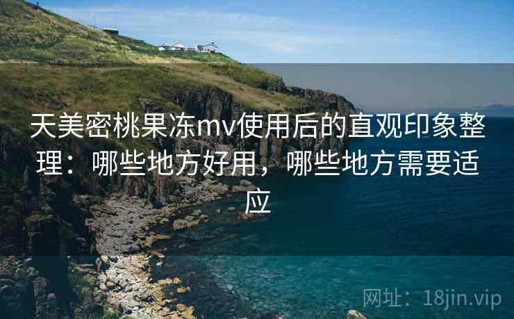 天美密桃果冻mv使用后的直观印象整理：哪些地方好用，哪些地方需要适应