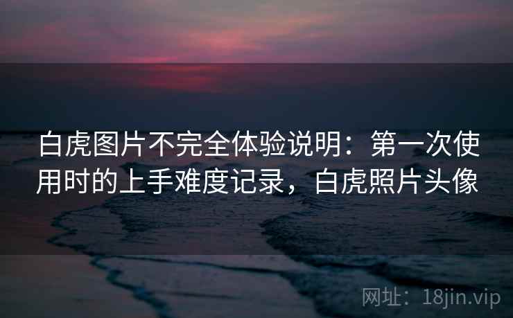 白虎图片不完全体验说明：第一次使用时的上手难度记录，白虎照片头像