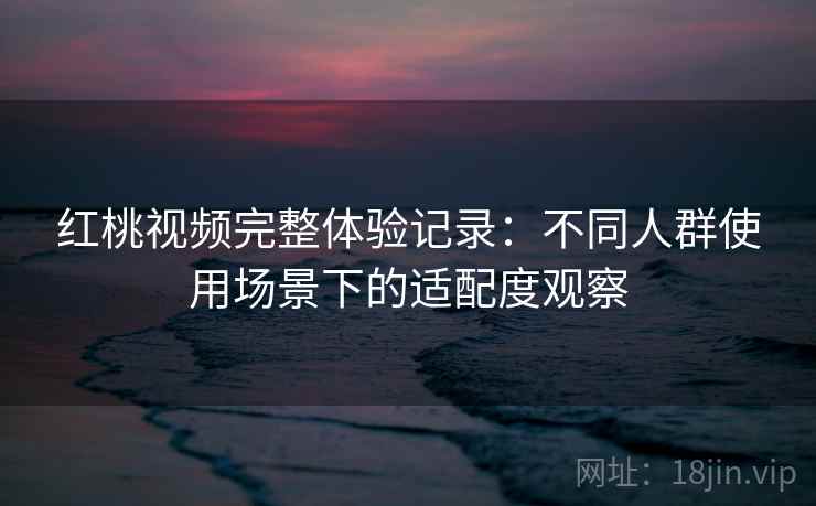 红桃视频完整体验记录:不同人群使用场景下的适配度观察 红桃视频完整体验记录:不同人群使用场景下的适配度观察