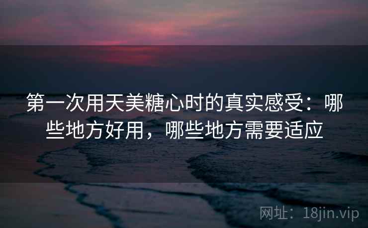 第一次用天美糖心时的真实感受:哪些地方好用,哪些地方需要适应 第一次用天美糖心时的真实感受:哪些地方好用,哪些地方需要适应