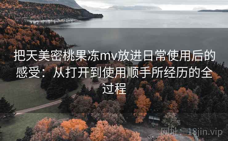 把天美密桃果冻mv放进日常使用后的感受：从打开到使用顺手所经历的全过程