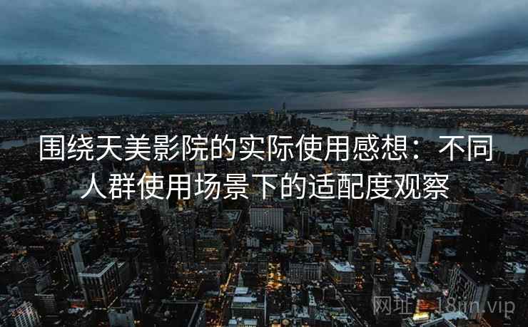 围绕天美影院的实际使用感想：不同人群使用场景下的适配度观察