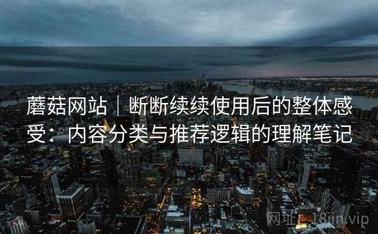 蘑菇网站|断断续续使用后的整体感受:内容分类与推荐逻辑的理解笔记 蘑菇网站|断断续续使用后的整体感受:内容分类与推荐逻辑的理解笔记