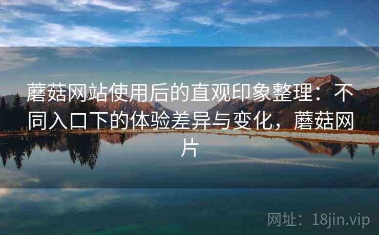 蘑菇网站使用后的直观印象整理：不同入口下的体验差异与变化，蘑菇网片