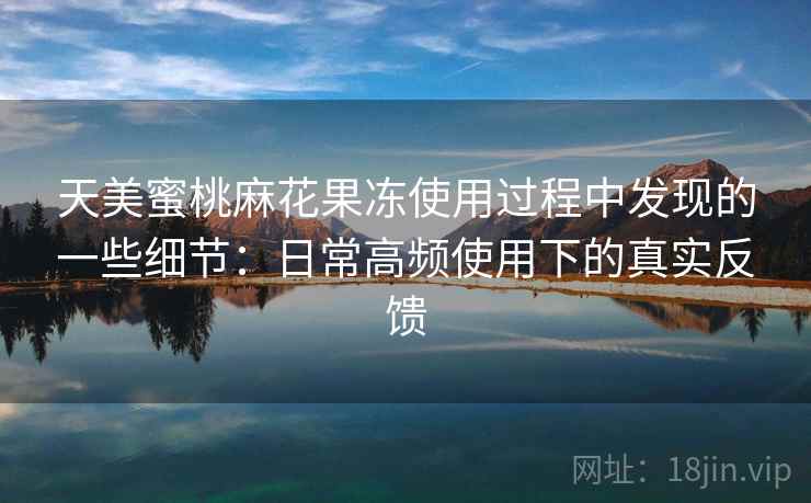 天美蜜桃麻花果冻使用过程中发现的一些细节：日常高频使用下的真实反馈