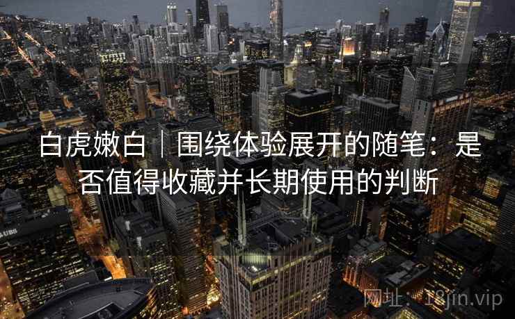 白虎嫩白｜围绕体验展开的随笔：是否值得收藏并长期使用的判断
