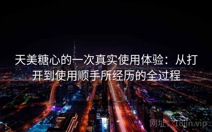 天美糖心的一次真实使用体验：从打开到使用顺手所经历的全过程