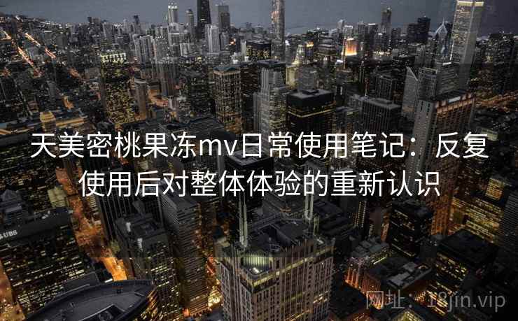 天美密桃果冻mv日常使用笔记：反复使用后对整体体验的重新认识