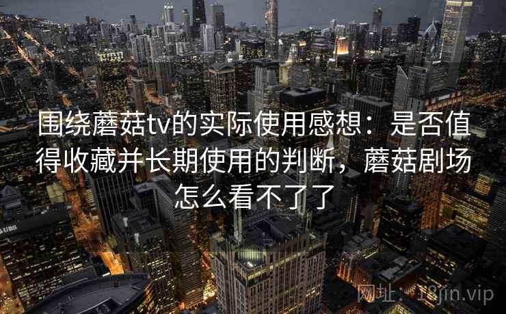 围绕蘑菇tv的实际使用感想：是否值得收藏并长期使用的判断，蘑菇剧场怎么看不了了
