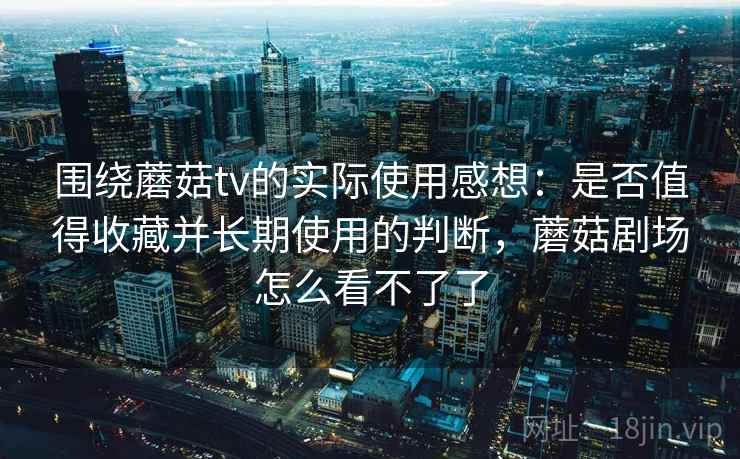 围绕蘑菇tv的实际使用感想：是否值得收藏并长期使用的判断，蘑菇剧场怎么看不了了