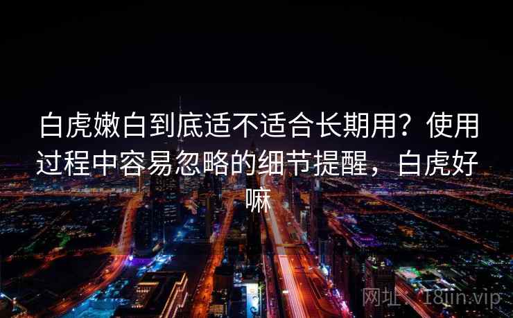 白虎嫩白到底适不适合长期用？使用过程中容易忽略的细节提醒，白虎好嘛