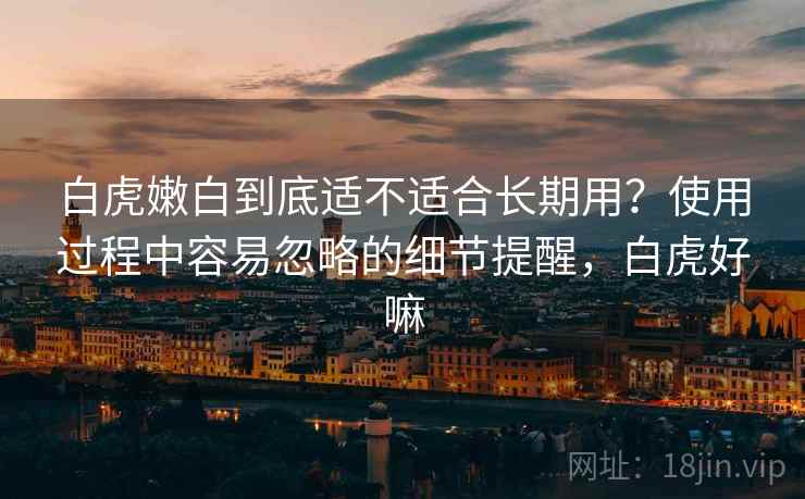 白虎嫩白到底适不适合长期用？使用过程中容易忽略的细节提醒，白虎好嘛
