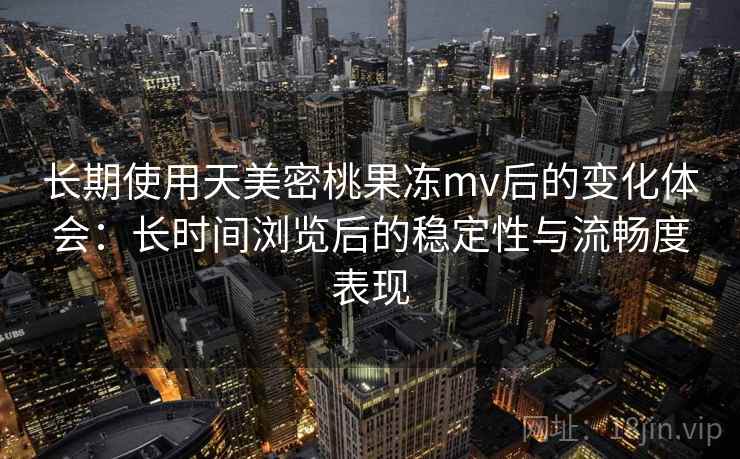 长期使用天美密桃果冻mv后的变化体会：长时间浏览后的稳定性与流畅度表现