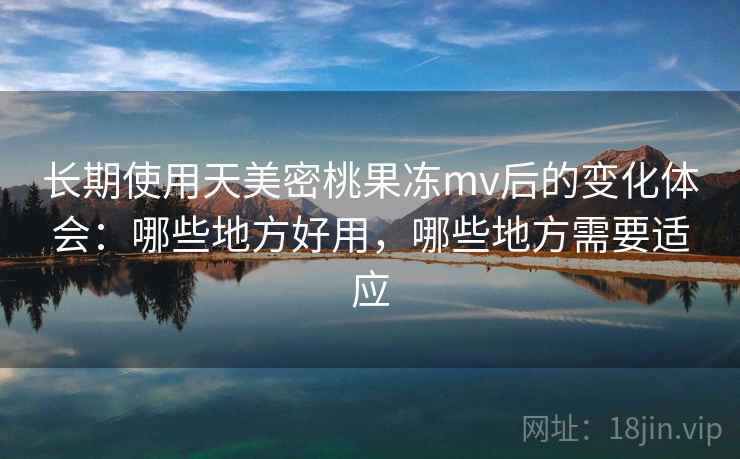 长期使用天美密桃果冻mv后的变化体会：哪些地方好用，哪些地方需要适应
