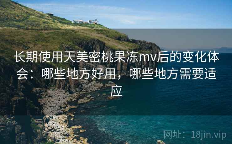长期使用天美密桃果冻mv后的变化体会：哪些地方好用，哪些地方需要适应
