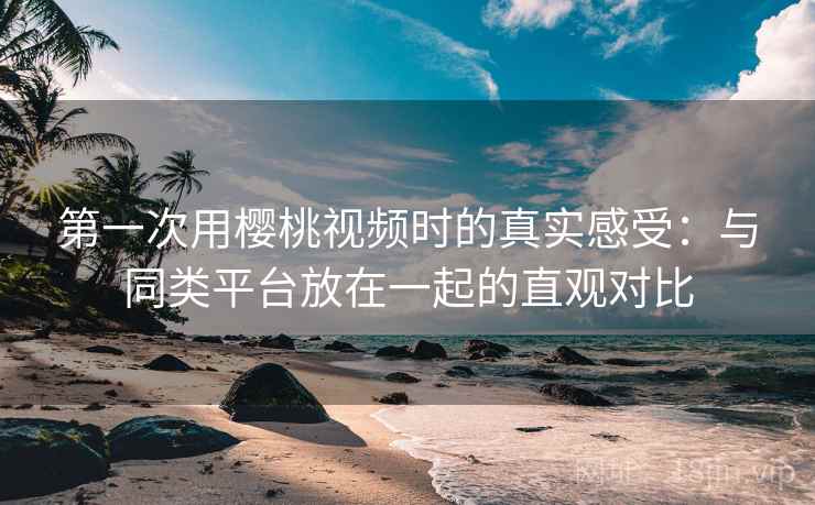 第一次用樱桃视频时的真实感受：与同类平台放在一起的直观对比
