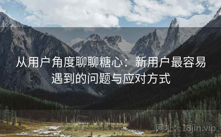 从用户角度聊聊糖心：新用户最容易遇到的问题与应对方式