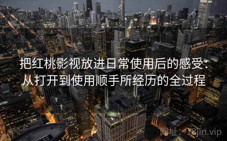 把红桃影视放进日常使用后的感受：从打开到使用顺手所经历的全过程