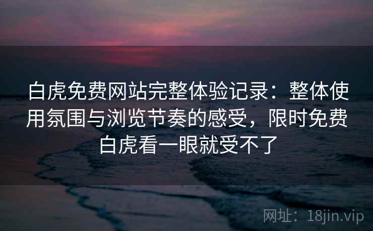 白虎免费网站完整体验记录：整体使用氛围与浏览节奏的感受，限时免费白虎看一眼就受不了