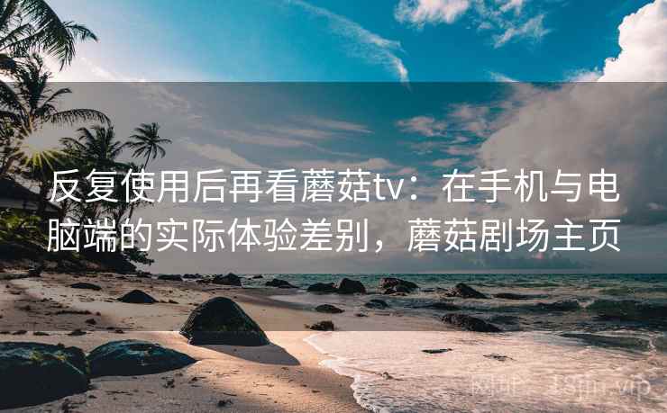 反复使用后再看蘑菇tv:在手机与电脑端的实际体验差别,蘑菇剧场主页 反复使用后再看蘑菇tv:在手机与电脑端的实际体验差别,蘑菇剧场主页