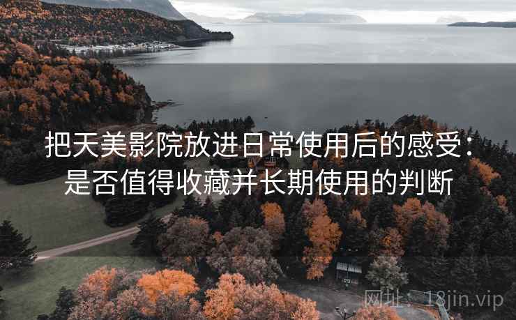 把天美影院放进日常使用后的感受:是否值得收藏并长期使用的判断 把天美影院放进日常使用后的感受:是否值得收藏并长期使用的判断