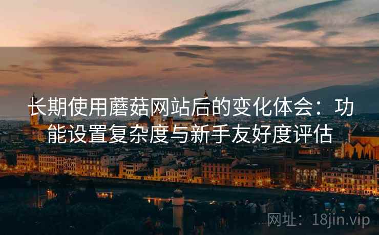 长期使用蘑菇网站后的变化体会:功能设置复杂度与新手友好度评估 长期使用蘑菇网站后的变化体会:功能设置复杂度与新手友好度评估