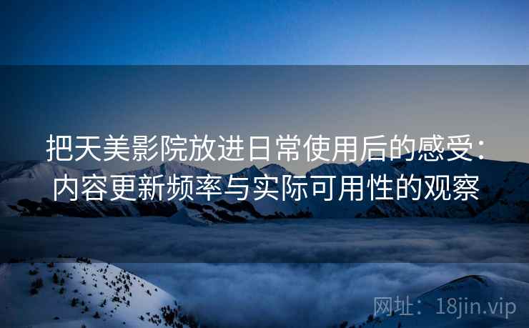把天美影院放进日常使用后的感受:内容更新频率与实际可用性的观察 把天美影院放进日常使用后的感受:内容更新频率与实际可用性的观察