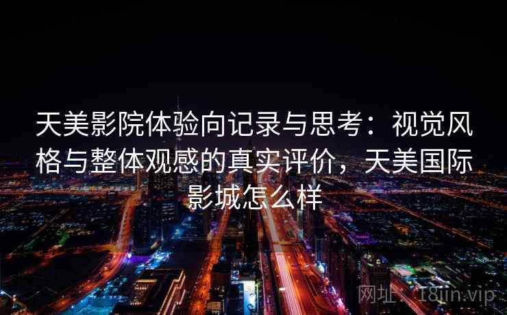 天美影院体验向记录与思考:视觉风格与整体观感的真实评价,天美国际影城怎么样 天美影院体验向记录与思考:视觉风格与整体观感的真实评价,天美国际影城怎么样
