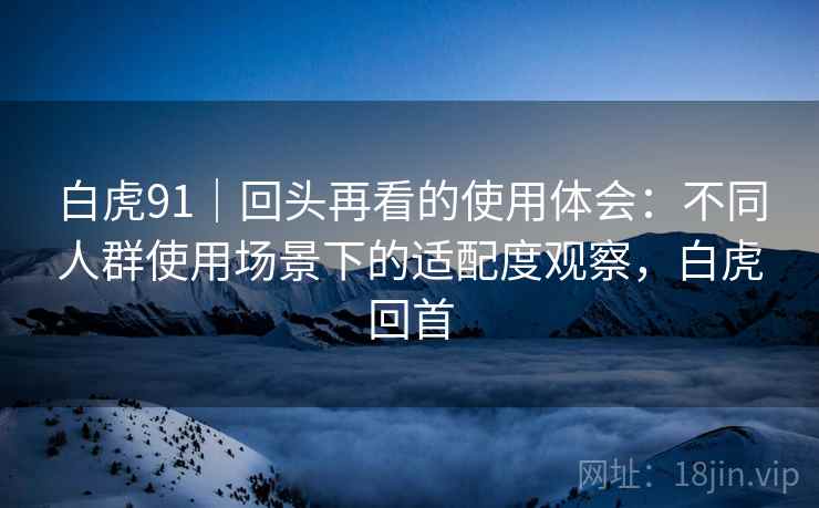 白虎91|回头再看的使用体会:不同人群使用场景下的适配度观察,白虎回首 白虎91|回头再看的使用体会:不同人群使用场景下的适配度观察,白虎回首