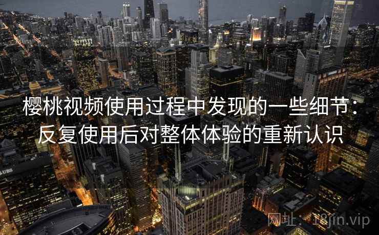 樱桃视频使用过程中发现的一些细节：反复使用后对整体体验的重新认识