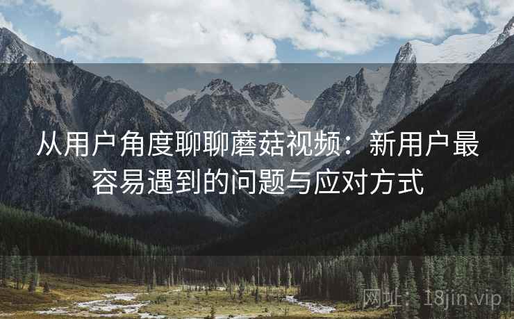 从用户角度聊聊蘑菇视频:新用户最容易遇到的问题与应对方式 从用户角度聊聊蘑菇视频:新用户最容易遇到的问题与应对方式