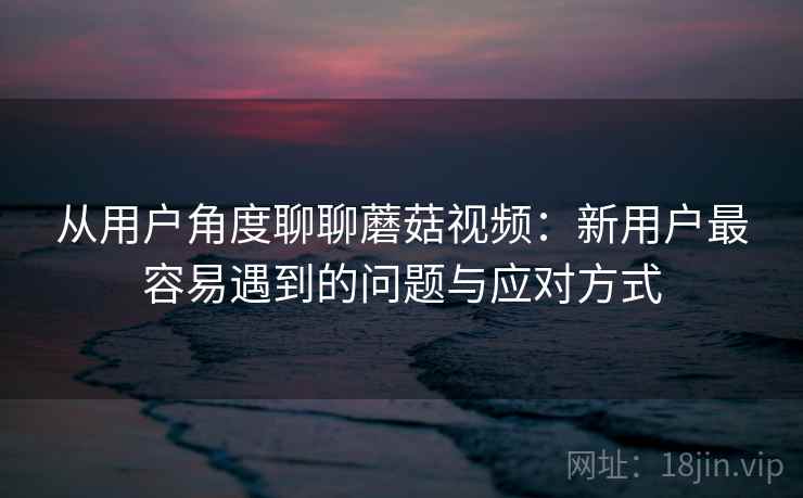 从用户角度聊聊蘑菇视频:新用户最容易遇到的问题与应对方式 从用户角度聊聊蘑菇视频:新用户最容易遇到的问题与应对方式