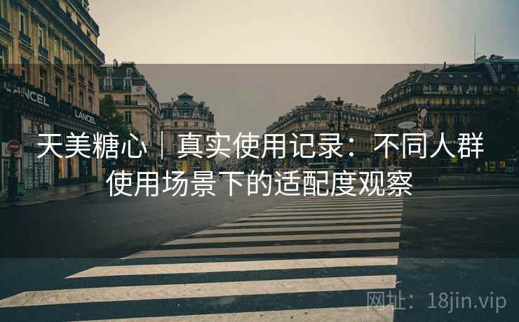 天美糖心|真实使用记录:不同人群使用场景下的适配度观察 天美糖心|真实使用记录:不同人群使用场景下的适配度观察
