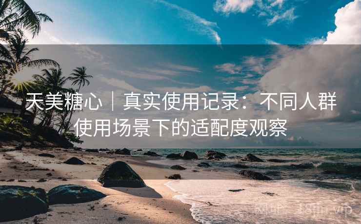 天美糖心|真实使用记录:不同人群使用场景下的适配度观察 天美糖心|真实使用记录:不同人群使用场景下的适配度观察