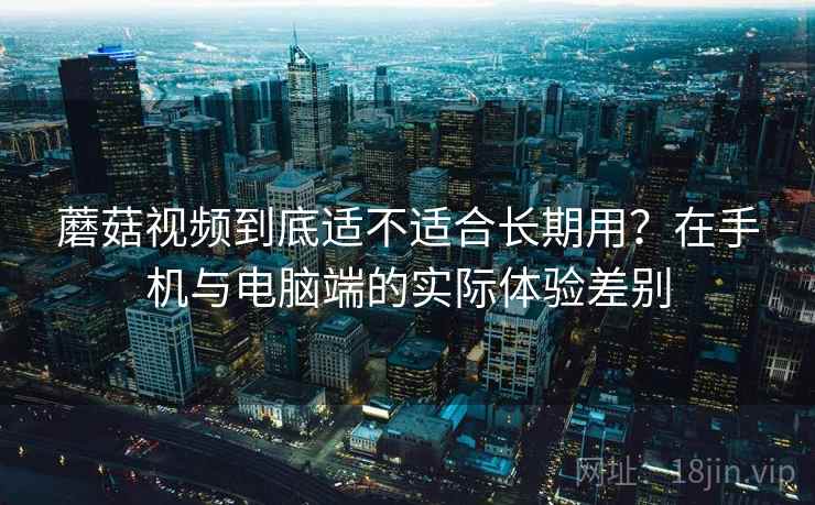 蘑菇视频到底适不适合长期用?在手机与电脑端的实际体验差别 蘑菇视频到底适不适合长期用?在手机与电脑端的实际体验差别