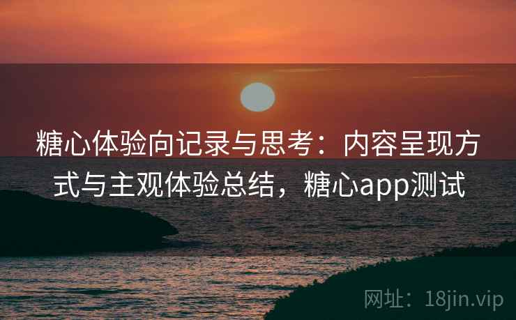 糖心体验向记录与思考:内容呈现方式与主观体验总结,糖心app测试 糖心体验向记录与思考:内容呈现方式与主观体验总结,糖心app测试