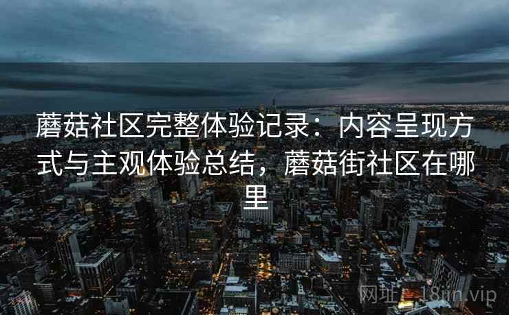 蘑菇社区完整体验记录:内容呈现方式与主观体验总结,蘑菇街社区在哪里 蘑菇社区完整体验记录:内容呈现方式与主观体验总结,蘑菇街社区在哪里