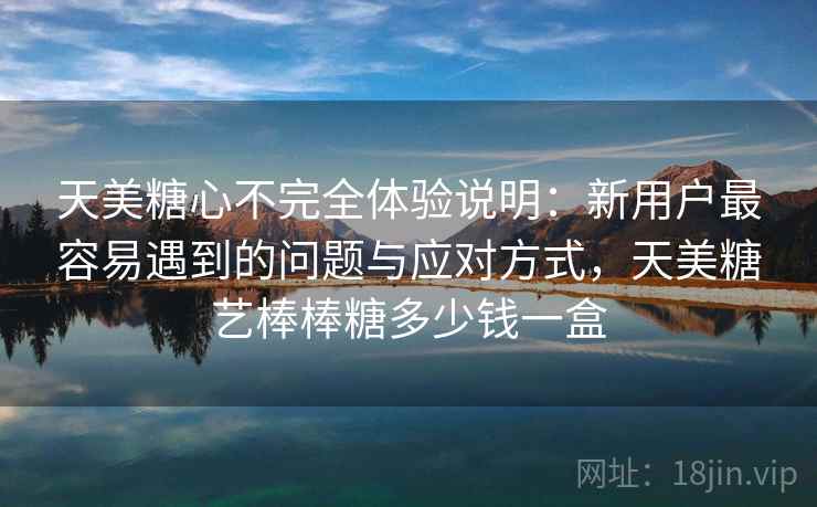 天美糖心不完全体验说明:新用户最容易遇到的问题与应对方式,天美糖艺棒棒糖多少钱一盒 天美糖心不完全体验说明:新用户最容易遇到的问题与应对方式,天美糖艺棒棒糖多少钱一盒