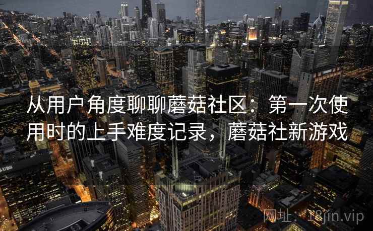 从用户角度聊聊蘑菇社区：第一次使用时的上手难度记录，蘑菇社新游戏