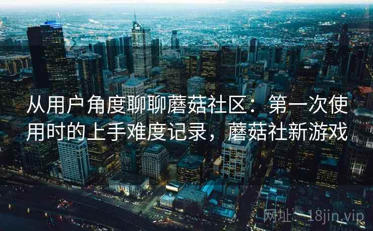 从用户角度聊聊蘑菇社区：第一次使用时的上手难度记录，蘑菇社新游戏