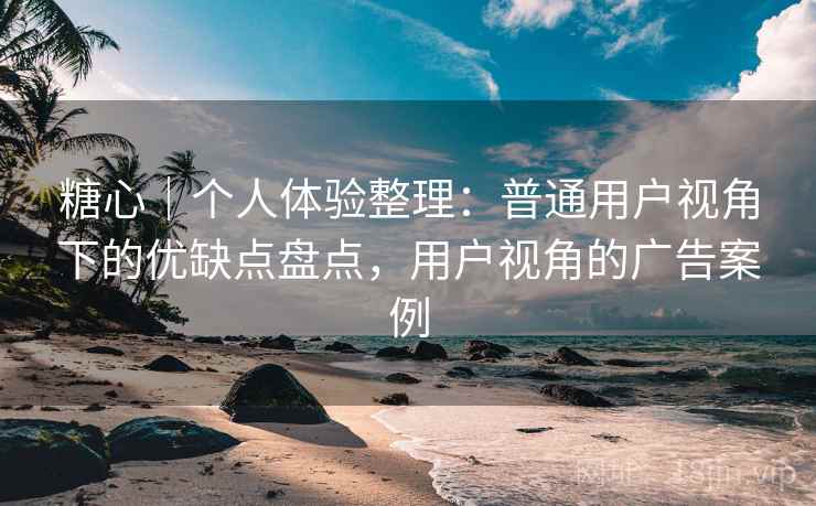 糖心|个人体验整理:普通用户视角下的优缺点盘点,用户视角的广告案例 糖心|个人体验整理:普通用户视角下的优缺点盘点,用户视角的广告案例