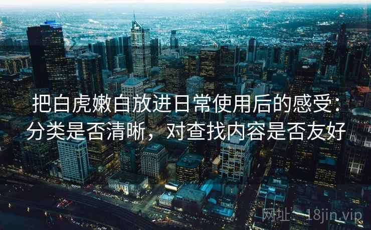 把白虎嫩白放进日常使用后的感受:分类是否清晰,对查找内容是否友好 把白虎嫩白放进日常使用后的感受:分类是否清晰,对查找内容是否友好