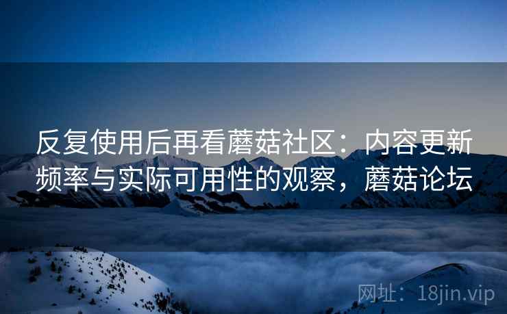 反复使用后再看蘑菇社区:内容更新频率与实际可用性的观察,蘑菇论坛 反复使用后再看蘑菇社区:内容更新频率与实际可用性的观察,蘑菇论坛