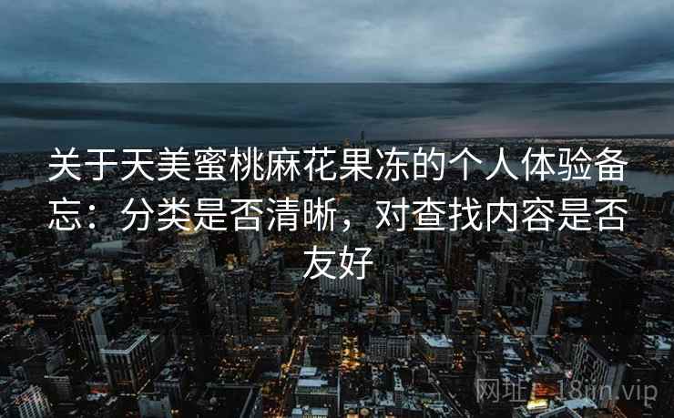 关于天美蜜桃麻花果冻的个人体验备忘:分类是否清晰,对查找内容是否友好 关于天美蜜桃麻花果冻的个人体验备忘:分类是否清晰,对查找内容是否友好